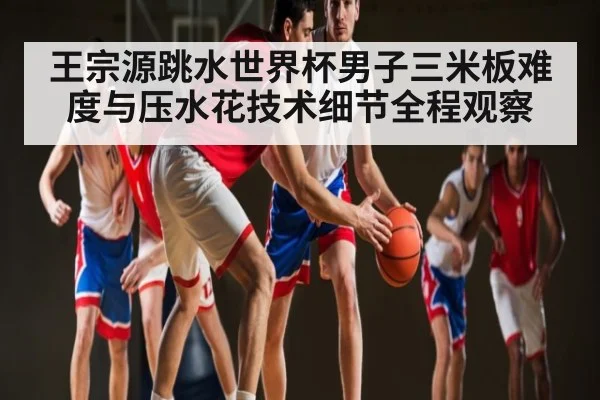 王宗源跳水世界杯男子三米板难度与压水花技术细节全程观察