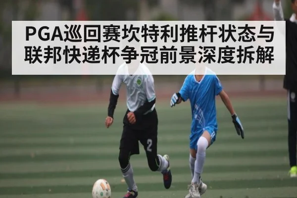 PGA巡回赛坎特利推杆状态与联邦快递杯争冠前景深度拆解
