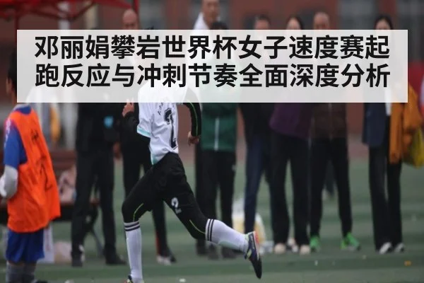 邓丽娟攀岩世界杯女子速度赛起跑反应与冲刺节奏全面深度分析